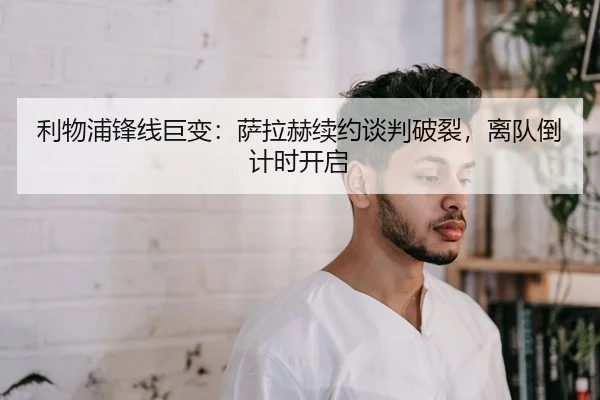利物浦锋线巨变：萨拉赫续约谈判破裂，离队倒计时开启