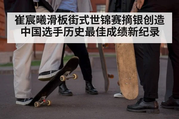 崔宸曦滑板街式世锦赛摘银创造中国选手历史最佳成绩新纪录