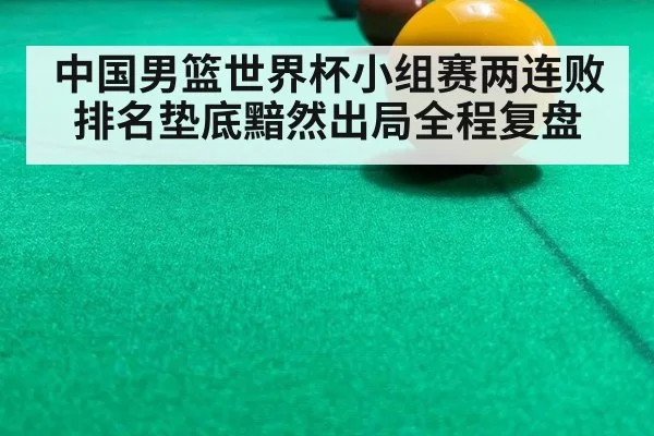 中国男篮世界杯小组赛两连败排名垫底黯然出局全程复盘