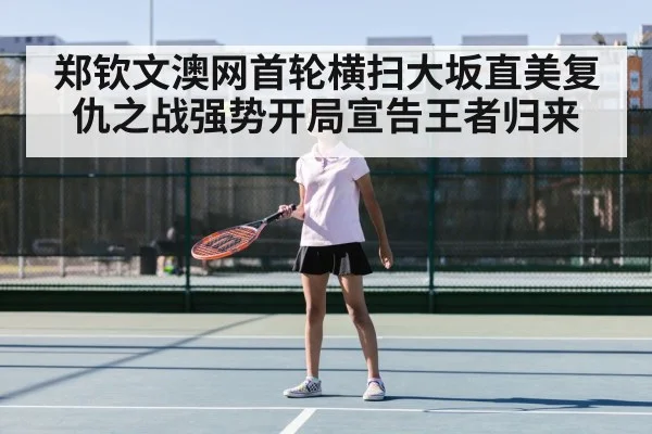 郑钦文澳网首轮横扫大坂直美复仇之战强势开局宣告王者归来